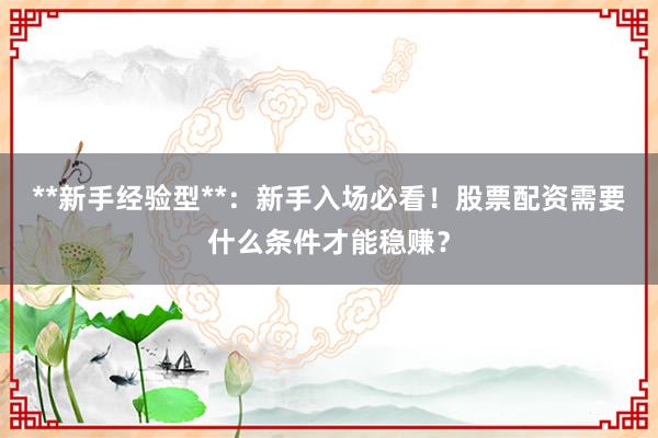 **新手经验型**：新手入场必看！股票配资需要什么条件才能稳赚？
