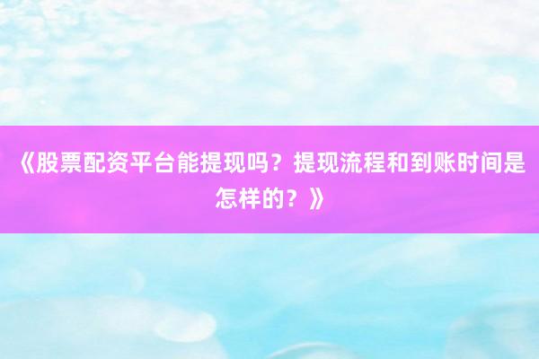 《股票配资平台能提现吗？提现流程和到账时间是怎样的？》