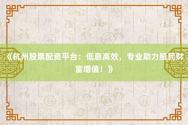 《杭州股票配资平台:低息高效,专业助力股民财富增值!》
