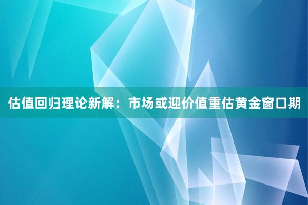 估值回归理论新解：市场或迎价值重估黄金窗口期