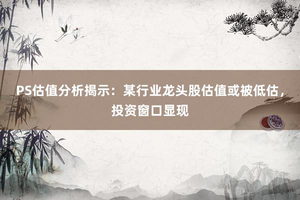 PS估值分析揭示：某行业龙头股估值或被低估，投资窗口显现