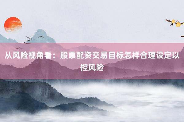 从风险视角看：股票配资交易目标怎样合理设定以控风险