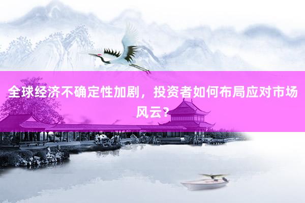 全球经济不确定性加剧，投资者如何布局应对市场风云？