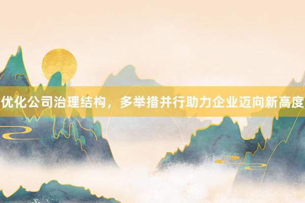 优化公司治理结构，多举措并行助力企业迈向新高度