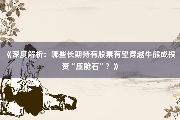 《深度解析：哪些长期持有股票有望穿越牛熊成投资“压舱石”？》