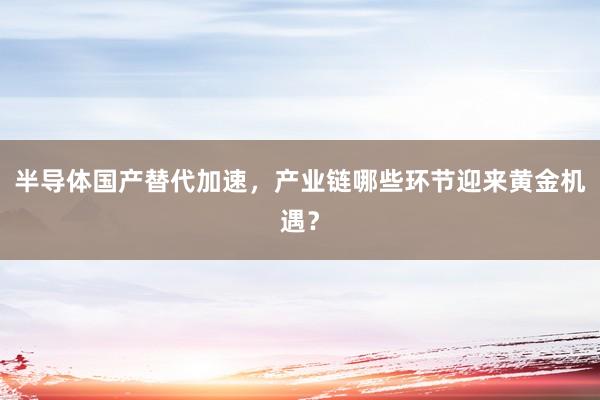 半导体国产替代加速，产业链哪些环节迎来黄金机遇？