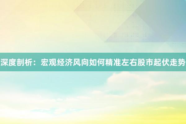 深度剖析：宏观经济风向如何精准左右股市起伏走势