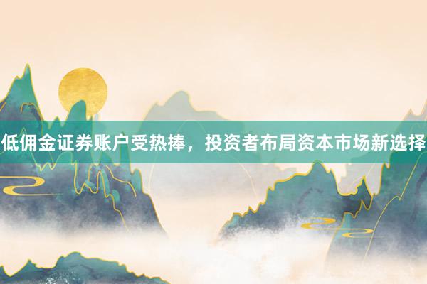低佣金证券账户受热捧，投资者布局资本市场新选择