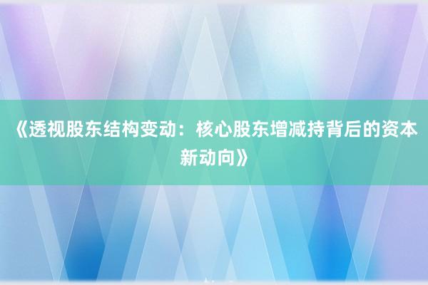 《透视股东结构变动：核心股东增减持背后的资本新动向》