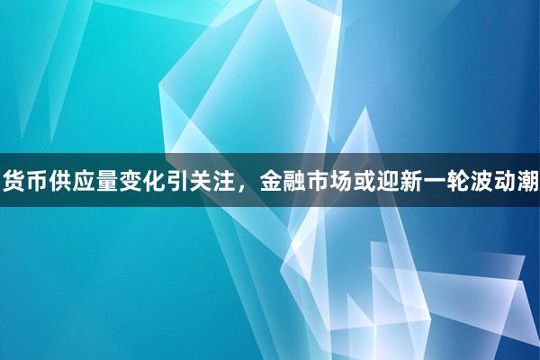 货币供应量变化引关注，金融市场或迎新一轮波动潮