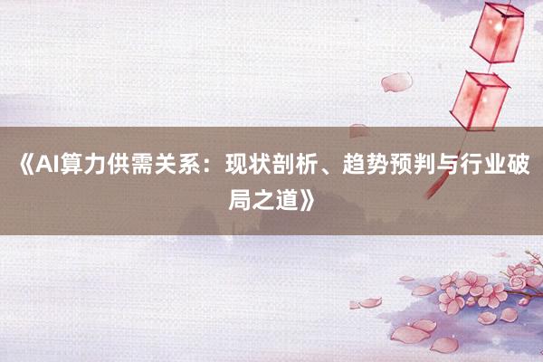《AI算力供需关系:现状剖析、趋势预判与行业破局之道》