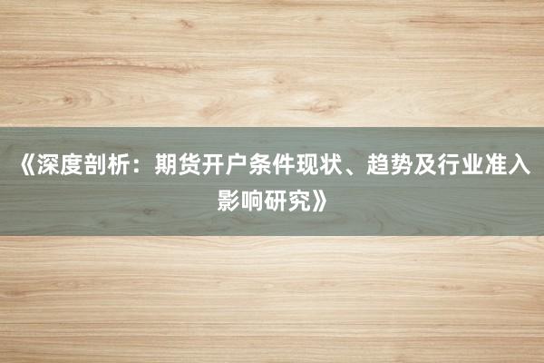 《深度剖析：期货开户条件现状、趋势及行业准入影响研究》
