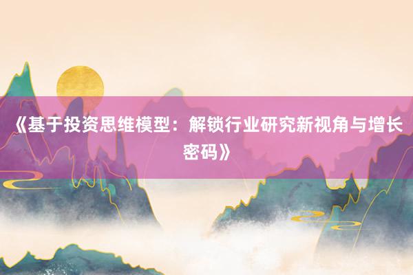 《基于投资思维模型：解锁行业研究新视角与增长密码》