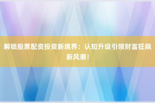解锁股票配资投资新境界：认知升级引领财富狂飙新风潮！
