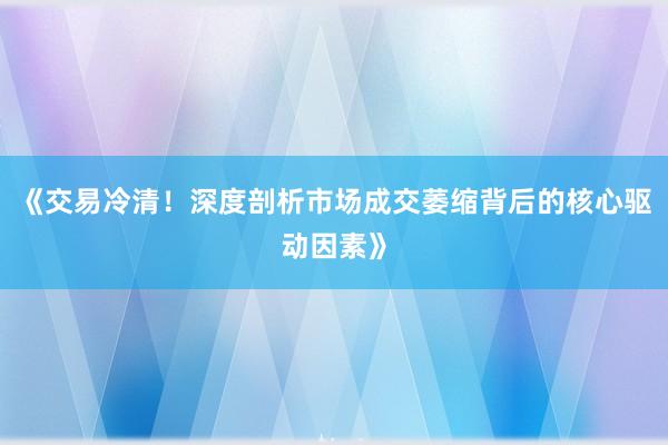 《交易冷清！深度剖析市场成交萎缩背后的核心驱动因素》