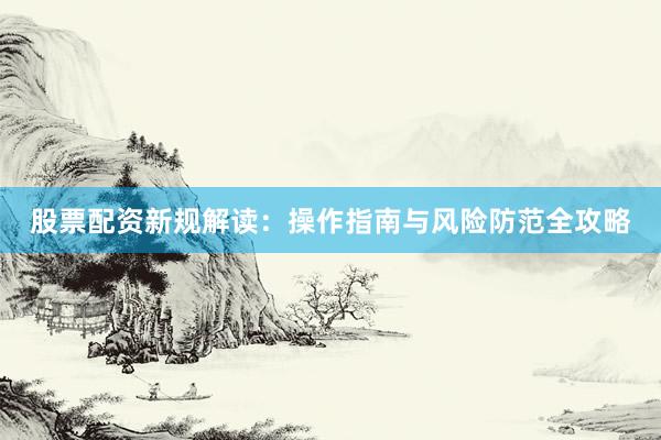股票配资新规解读：操作指南与风险防范全攻略