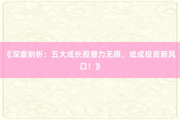 《深度剖析：五大成长股潜力无限，或成投资新风口！》