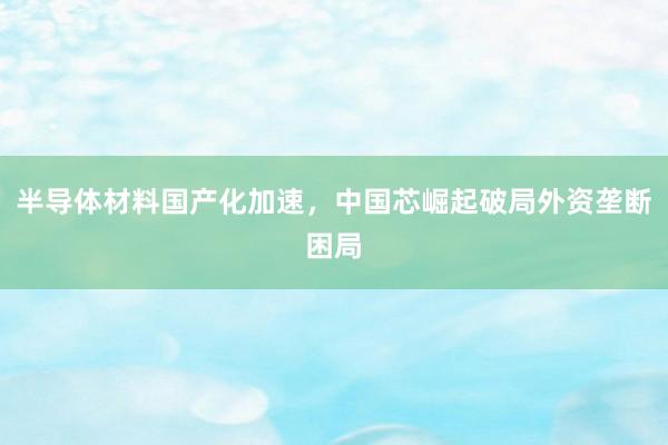 半导体材料国产化加速，中国芯崛起破局外资垄断困局
