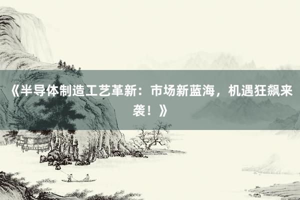 《半导体制造工艺革新:市场新蓝海,机遇狂飙来袭!》