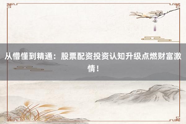 从懵懂到精通：股票配资投资认知升级点燃财富激情！