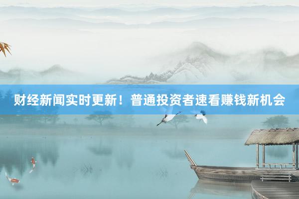 财经新闻实时更新！普通投资者速看赚钱新机会