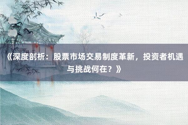 《深度剖析：股票市场交易制度革新，投资者机遇与挑战何在？》