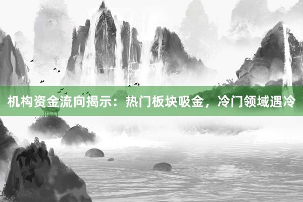 机构资金流向揭示：热门板块吸金，冷门领域遇冷