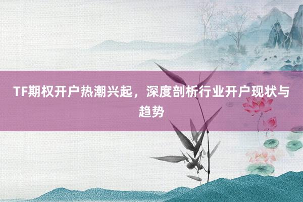 TF期权开户热潮兴起，深度剖析行业开户现状与趋势