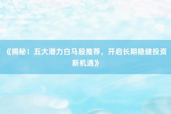 《揭秘！五大潜力白马股推荐，开启长期稳健投资新机遇》