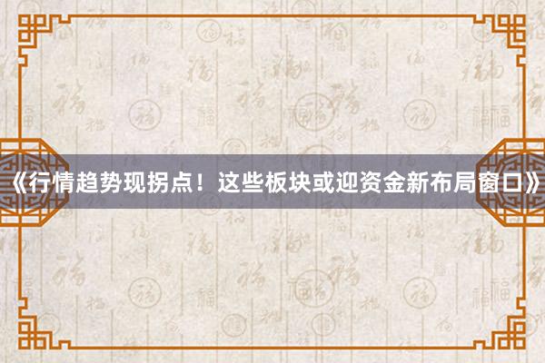 《行情趋势现拐点！这些板块或迎资金新布局窗口》