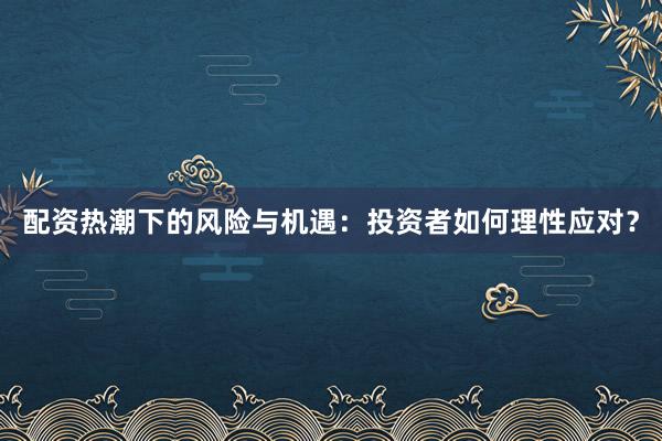 配资热潮下的风险与机遇：投资者如何理性应对？