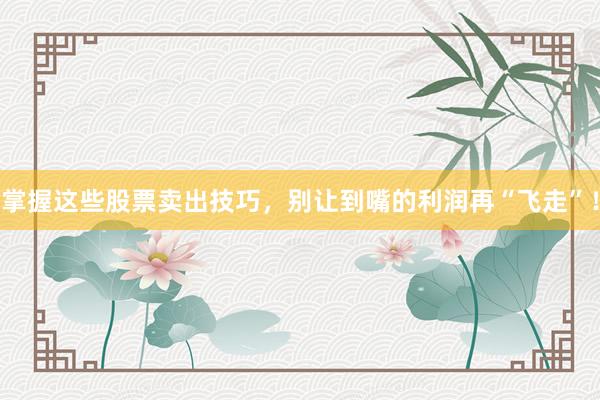 掌握这些股票卖出技巧，别让到嘴的利润再“飞走”！