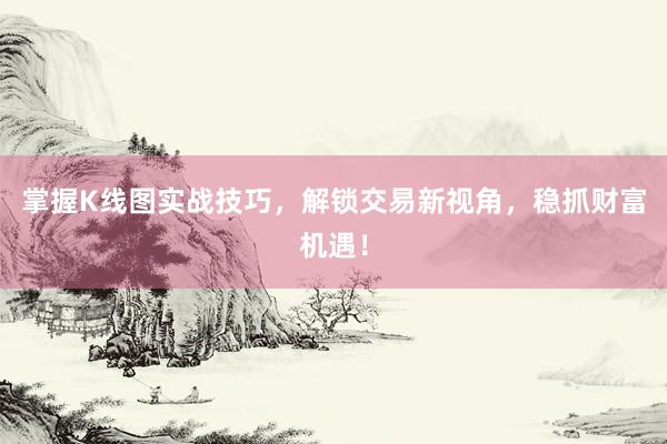 掌握K线图实战技巧,解锁交易新视角,稳抓财富机遇!