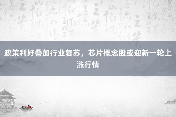 政策利好叠加行业复苏，芯片概念股或迎新一轮上涨行情