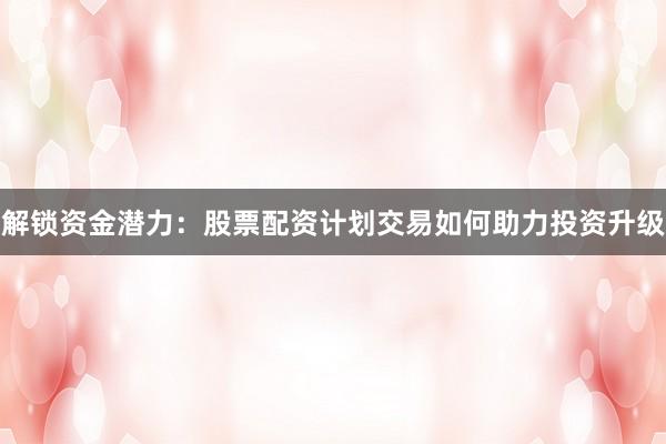 解锁资金潜力：股票配资计划交易如何助力投资升级