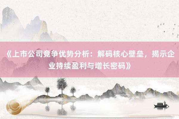 《上市公司竞争优势分析：解码核心壁垒，揭示企业持续盈利与增长密码》
