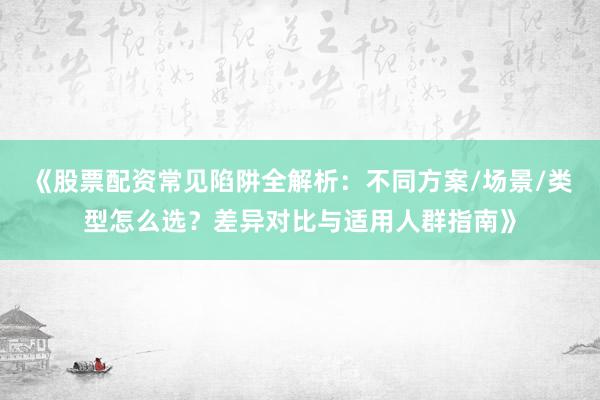 《股票配资常见陷阱全解析：不同方案/场景/类型怎么选？差异对比与适用人群指南》