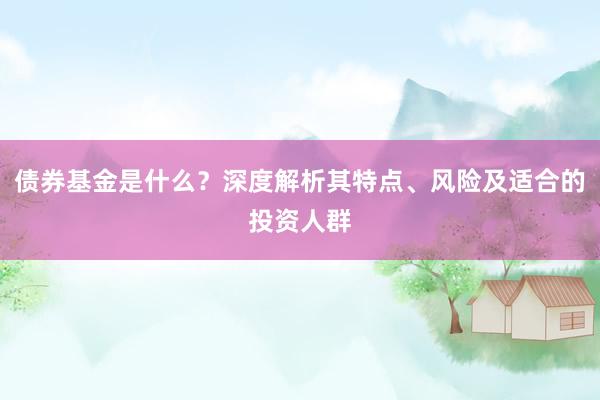 债券基金是什么？深度解析其特点、风险及适合的投资人群