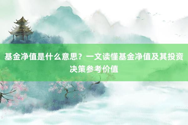 基金净值是什么意思？一文读懂基金净值及其投资决策参考价值