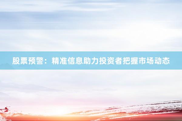 股票预警：精准信息助力投资者把握市场动态