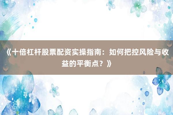 《十倍杠杆股票配资实操指南：如何把控风险与收益的平衡点？》