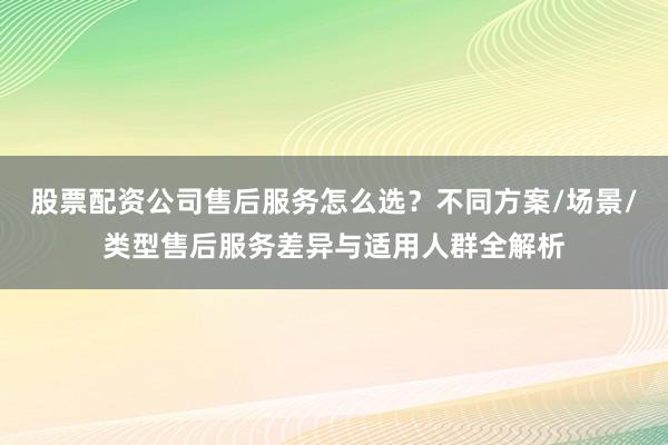股票配资公司售后服务怎么选？不同方案/场景/类型售后服务差异与适用人群全解析