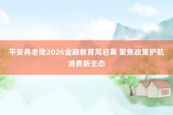 平安养老险2026金融教育周启幕 聚焦政策护航消费新生态
