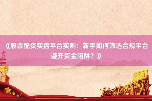 《股票配资实盘平台实测：新手如何筛选合规平台避开资金陷阱？》