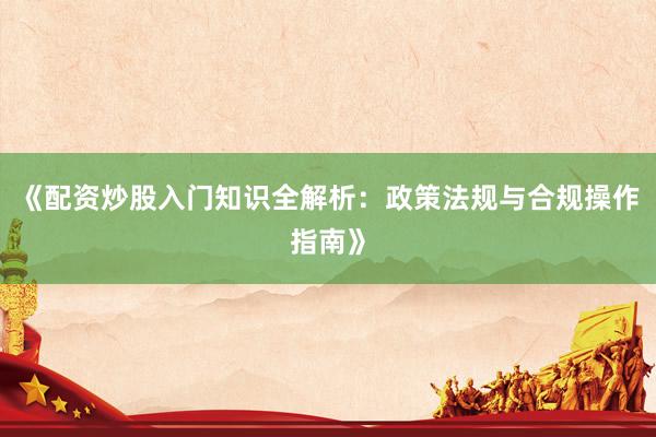 《配资炒股入门知识全解析：政策法规与合规操作指南》