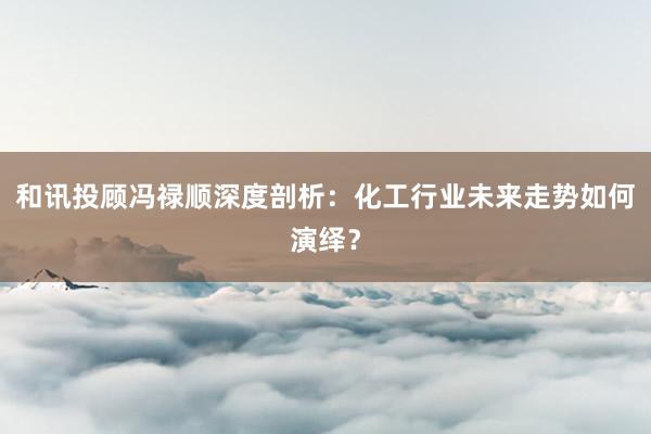 和讯投顾冯禄顺深度剖析：化工行业未来走势如何演绎？