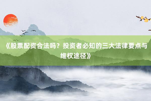 《股票配资合法吗？投资者必知的三大法律要点与维权途径》