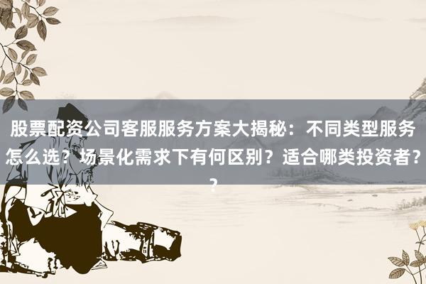 股票配资公司客服服务方案大揭秘：不同类型服务怎么选？场景化需求下有何区别？适合哪类投资者？