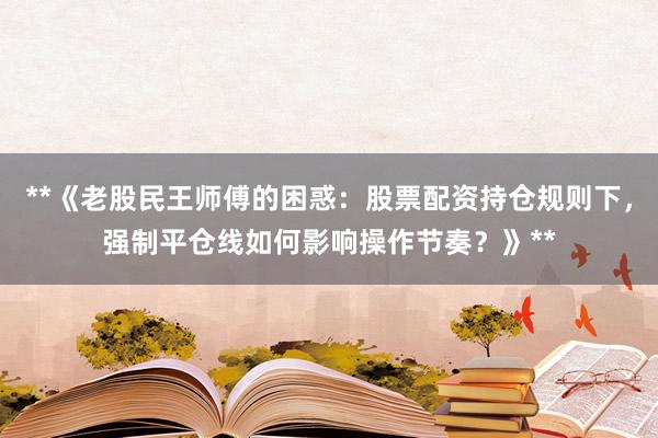 **《老股民王师傅的困惑：股票配资持仓规则下，强制平仓线如何影响操作节奏？》**