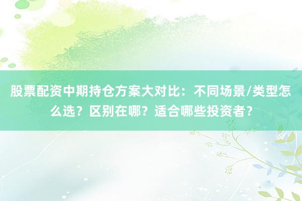 股票配资中期持仓方案大对比：不同场景/类型怎么选？区别在哪？适合哪些投资者？